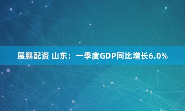 展鹏配资 山东：一季度GDP同比增长6.0%
