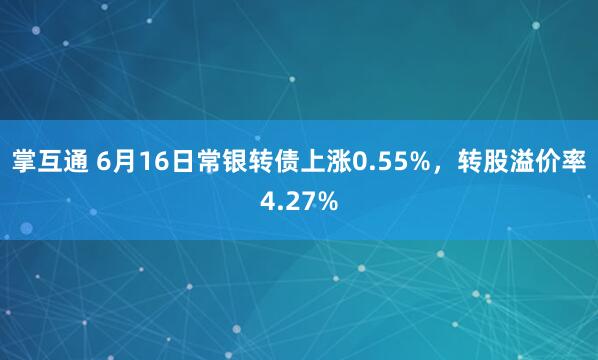 掌互通 6月16日常银转债上涨0.55%，转股溢价率4.27%