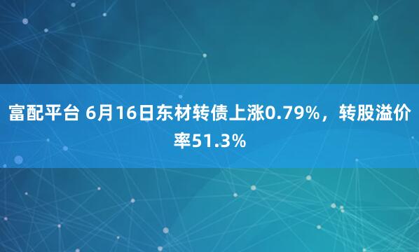 富配平台 6月16日东材转债上涨0.79%，转股溢价率51.3%