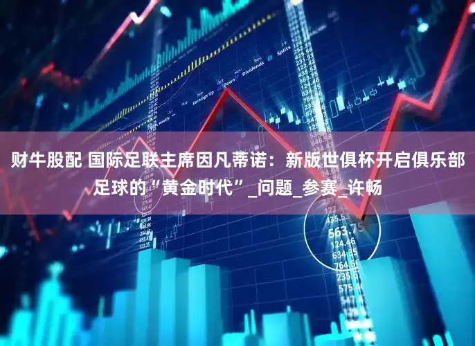 财牛股配 国际足联主席因凡蒂诺：新版世俱杯开启俱乐部足球的“黄金时代”_问题_参赛_许畅