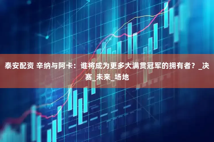 泰安配资 辛纳与阿卡：谁将成为更多大满贯冠军的拥有者？_决赛_未来_场地