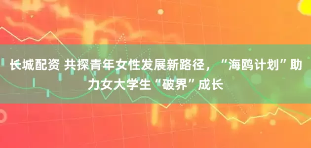 长城配资 共探青年女性发展新路径，“海鸥计划”助力女大学生“破界”成长