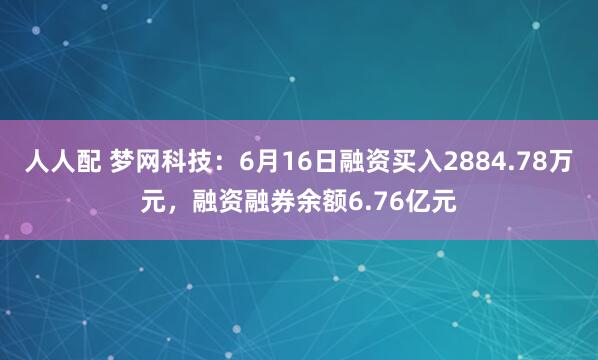人人配 梦网科技：6月16日融资买入2884.78万元，融资融券余额6.76亿元