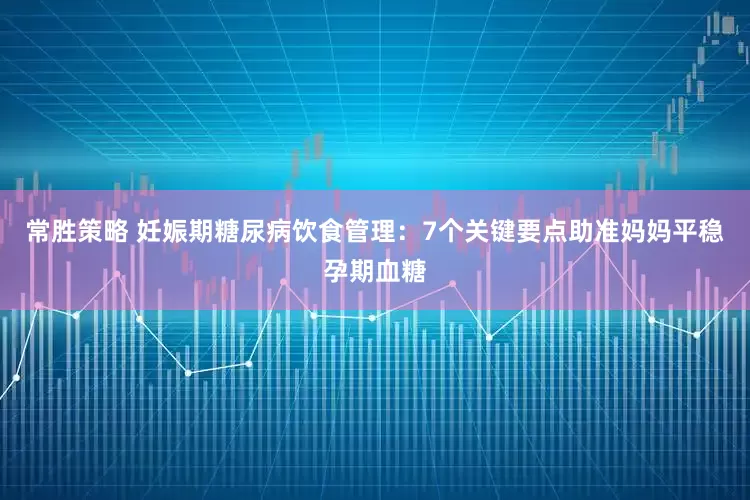 常胜策略 妊娠期糖尿病饮食管理：7个关键要点助准妈妈平稳孕期血糖