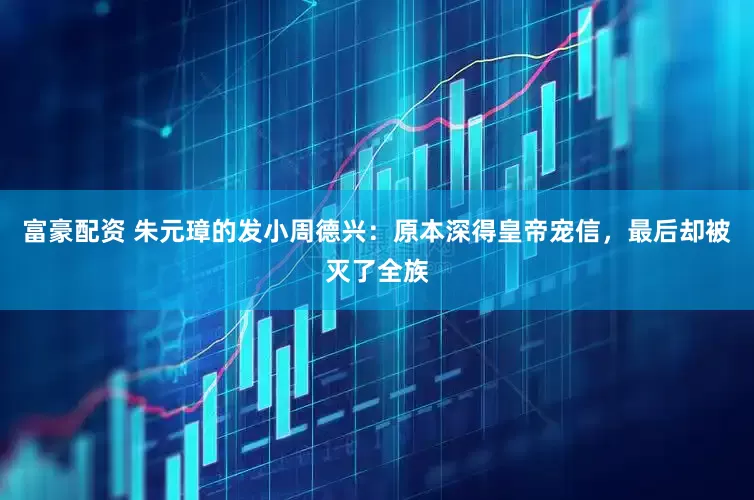 富豪配资 朱元璋的发小周德兴：原本深得皇帝宠信，最后却被灭了全族