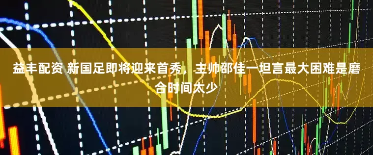 益丰配资 新国足即将迎来首秀，主帅邵佳一坦言最大困难是磨合时间太少